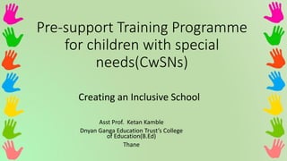 Pre-support Training Programme
for children with special
needs(CwSNs)
Creating an Inclusive School
Asst Prof. Ketan Kamble
Dnyan Ganga Education Trust’s College
of Education(B.Ed)
Thane
 