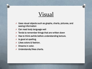 Visual 
OUses visual objects such as graphs, charts, pictures, and seeing information 
OCan read body language well 
OTends to remember things that are written down 
OHas to think awhile before understanding lecture. 
OIs good at spelling. 
OLikes colors & fashion. 
ODreams in color. 
OUnderstands/likes charts.  