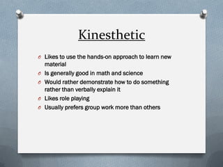 Kinesthetic 
OLikes to use the hands-on approach to learn new material 
OIs generally good in math and science 
OWould rather demonstrate how to do something rather than verbally explain it 
OLikes role playing 
OUsually prefers group work more than others 
 