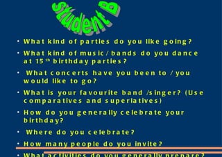 What kind of parties do you like going? What kind of music/ bands do you dance at 15 th  birthday parties? What concerts have you been to / you would like to go? What is your favourite band /singer? (Use comparatives and superlatives) How do you generally celebrate your birthday? Where do you celebrate? How many people do you invite? What activities do you generally prepare? What do you prefer a gift or money to buy your present? Why? student B 