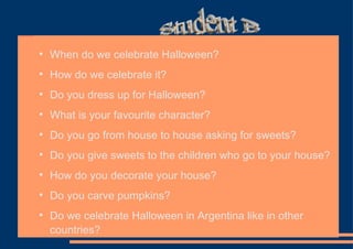 When do we celebrate Halloween? How do we celebrate it? Do you dress up for Halloween?  What is your favourite character? Do you go from house to house asking for sweets? Do you give sweets to the children who go to your house? How do you decorate your house? Do you carve pumpkins? Do we celebrate Halloween in Argentina like in other countries?  Student B 