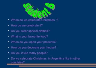 When do we celebrate Christmas  ? How do we celebrate it? Do you wear special clothes?  What is your favourite food? When do you open your presents? How do you decorate your house? Do you invite many people? Do we celebrate Christmas  in Argentina like in other countries?  student B 
