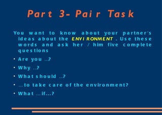 Part 3- Pair Task You want to know about your partner's ideas about the  ENVIRONMENT  . Use these words and ask her / him five complete questions Are you …? Why …? What should …? …  to take care of the environment? What … if...? 