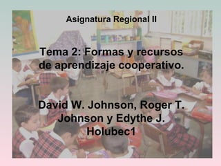 Asignatura Regional II Tema 2: Formas y recursos de aprendizaje cooperativo. David W. Johnson, Roger T. Johnson y Edythe J. Holubec1 