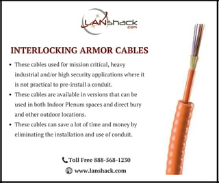 INTERLOCKING ARMOR CABLES
These cables used for mission critical, heavy
industrial and/or high security applications where it
is not practical to pre-install a conduit.
These cables are available in versions that can be
used in both Indoor Plenum spaces and direct bury
and other outdoor locations.
These cables can save a lot of time and money by
eliminating the installation and use of conduit.
Toll Free 888-568-1230
www.lanshack.com
 