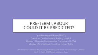 PRE-TERM LABOUR
COULD IT BE PREDICTED?
Dr Wafaa Benjamin Basta (FRCOG)
Consultant Ob/Gyn Mataria Teaching Hospital
Member of Egyptian Representative Committee of RCOG
Member of the National Council for Human Rights
29th international Conference of Gynaecology & Obstetrics / Arab Society for Gynaecology & Obstetrics
March 31- April 1, 22022 Triumph hotel Cairo – Egypt
 