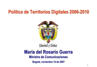 Ministerio de
                                              Comunicaciones
                                            República de Colombia


Política de Territorios Digitales 2006-2010




        María del Rosario Guerra
           Ministra de Comunicaciones
             Bogotá, noviembre 14 de 2007
                                                                    1