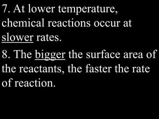 7. At lower temperature,
chemical reactions occur at
slower rates.
8. The bigger the surface area of
the reactants, the faster the rate
of reaction.
 