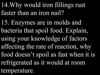 14.Why would iron fillings rust
faster than an iron nail?
15. Enzymes are in molds and
bacteria that spoil food. Explain,
using your knowledge of factors
affecting the rate of reaction, why
food doesn’t spoil as fast when it is
refrigerated as it would at room
temperature.
 