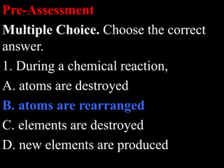 Pre-Assessment
Multiple Choice. Choose the correct
answer.
1. During a chemical reaction,
A. atoms are destroyed
B. atoms are rearranged
C. elements are destroyed
D. new elements are produced
 