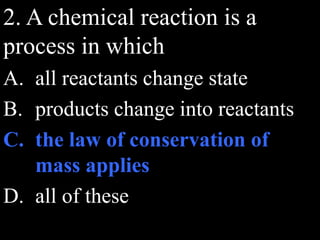 2. A chemical reaction is a
process in which
A. all reactants change state
B. products change into reactants
C. the law of conservation of
mass applies
D. all of these
 