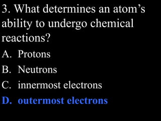 3. What determines an atom’s
ability to undergo chemical
reactions?
A. Protons
B. Neutrons
C. innermost electrons
D. outermost electrons
 