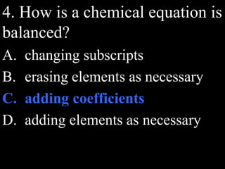 4. How is a chemical equation is
balanced?
A. changing subscripts
B. erasing elements as necessary
C. adding coefficients
D. adding elements as necessary
 