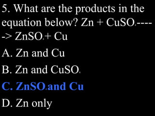 5. What are the products in the
equation below? Zn + CuSO4 ----
-> ZnSO4 + Cu
A. Zn and Cu
B. Zn and CuSO4
C. ZnSO4 and Cu
D. Zn only
 