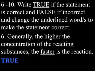 6 -10. Write TRUE if the statement
is correct and FALSE if incorrect
and change the underlined word/s to
make the statement correct.
6. Generally, the higher the
concentration of the reacting
substances, the faster is the reaction.
TRUE
 