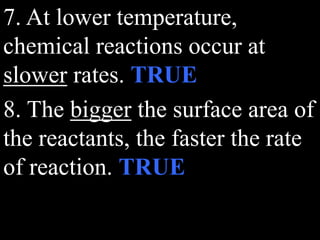 7. At lower temperature,
chemical reactions occur at
slower rates. TRUE
8. The bigger the surface area of
the reactants, the faster the rate
of reaction. TRUE
 