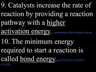 9. Catalysts increase the rate of
reaction by providing a reaction
pathway with a higher
activation energy. LOWER REACTION ENERGY (FALSE)
10. The minimum energy
required to start a reaction is
called bond energy.ACTIVATION ENERGY
(FALSE)
 