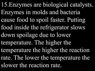 15.Enzymes are biological catalysts.
Enzymes in molds and bacteria
cause food to spoil faster. Putting
food inside the refrigerator slows
down spoilage due to lower
temperature. The higher the
temperature the higher the reaction
rate. The lower the temperature the
slower the reaction rate.
 