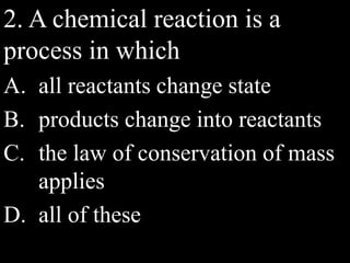 2. A chemical reaction is a
process in which
A. all reactants change state
B. products change into reactants
C. the law of conservation of mass
applies
D. all of these
 