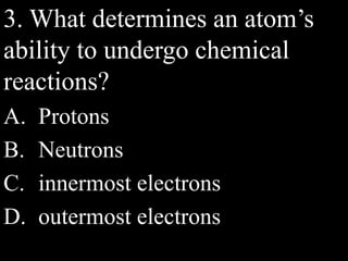 3. What determines an atom’s
ability to undergo chemical
reactions?
A. Protons
B. Neutrons
C. innermost electrons
D. outermost electrons
 