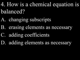 4. How is a chemical equation is
balanced?
A. changing subscripts
B. erasing elements as necessary
C. adding coefficients
D. adding elements as necessary
 
