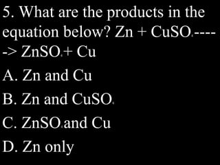 5. What are the products in the
equation below? Zn + CuSO4 ----
-> ZnSO4 + Cu
A. Zn and Cu
B. Zn and CuSO4
C. ZnSO4 and Cu
D. Zn only
 