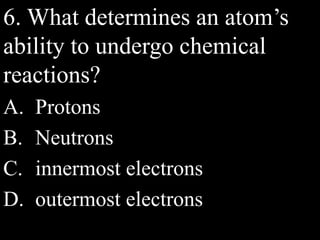 6. What determines an atom’s
ability to undergo chemical
reactions?
A. Protons
B. Neutrons
C. innermost electrons
D. outermost electrons
 