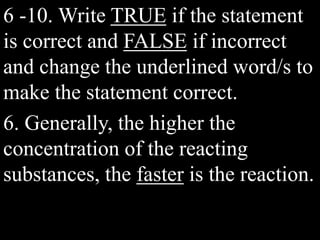 6 -10. Write TRUE if the statement
is correct and FALSE if incorrect
and change the underlined word/s to
make the statement correct.
6. Generally, the higher the
concentration of the reacting
substances, the faster is the reaction.
 