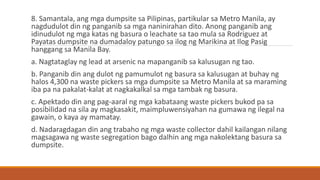 8. Samantala, ang mga dumpsite sa Pilipinas, partikular sa Metro Manila, ay
nagdudulot din ng panganib sa mga naninirahan dito. Anong panganib ang
idinudulot ng mga katas ng basura o leachate sa tao mula sa Rodriguez at
Payatas dumpsite na dumadaloy patungo sa ilog ng Marikina at Ilog Pasig
hanggang sa Manila Bay.
a. Nagtataglay ng lead at arsenic na mapanganib sa kalusugan ng tao.
b. Panganib din ang dulot ng pamumulot ng basura sa kalusugan at buhay ng
halos 4,300 na waste pickers sa mga dumpsite sa Metro Manila at sa maraming
iba pa na pakalat-kalat at nagkakalkal sa mga tambak ng basura.
c. Apektado din ang pag-aaral ng mga kabataang waste pickers bukod pa sa
posibilidad na sila ay magkasakit, maimpluwensiyahan na gumawa ng ilegal na
gawain, o kaya ay mamatay.
d. Nadaragdagan din ang trabaho ng mga waste collector dahil kailangan nilang
magsagawa ng waste segregation bago dalhin ang mga nakolektang basura sa
dumpsite.
 
