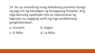 14. Ito ay sinasabing isang kakaibang panahon bunga
ng pag-init ng katubigan ng Karagatang Pasipiko. Ang
mga bansang apektado nito ay nakararanas ng
tagtuyot na nagiging sanhi ng mga problemang
pangkabuhayan.
a. tsunami b. bagyo
c. El Niño d. La Niña
 