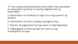 17. Ano ang karaniwang dahilan kung bakit may nasasaktan
at nawawalan ng buhay sa tuwing nagkakaroon ng
kalamidad?
a. Paninirahan sa matataas na lugar at sa mga paanan ng
bundok
b. Paninirahan sa estero, baybay ng dagat at ilog
c. Patuloy ng pagpuputol ng mga puno sa mga kagubatan
d. Pagtangging lumikas ng mga tao mula sa mga
mapanganib na lugar
 