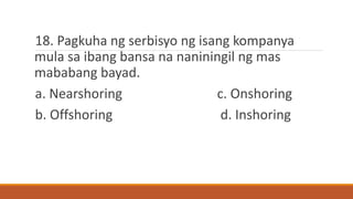 18. Pagkuha ng serbisyo ng isang kompanya
mula sa ibang bansa na naniningil ng mas
mababang bayad.
a. Nearshoring c. Onshoring
b. Offshoring d. Inshoring
 