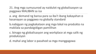 21. Ang mga sumusunod ay naidulot ng globalisasyon sa
paggawa MALIBAN sa isa
a. ang demand ng bansa para sa iba’t ibang kakayahan o
kasanayan sa paggawa na globally standard
b.nabigyan ng pagkakataon ang mga lokal na produkto na
makilala sa pandaigidigan pamilihan
c. binago ng globalisasyon ang workplace at mga salik ng
produksiyon
d. mahal ang labor o pasahod sa mga manggagawa
 