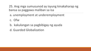25. Ang mga sumusunod ay isyung kinakaharap ng
bansa sa paggawa maliban sa isa
a. unemployment at underemployment
c. Ofw
b. kakulangan sa pagbibigay ng ayuda
d. Guarded Globalization
 