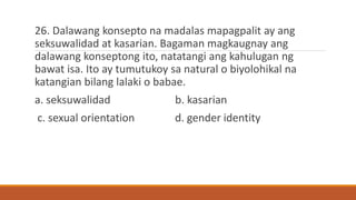 26. Dalawang konsepto na madalas mapagpalit ay ang
seksuwalidad at kasarian. Bagaman magkaugnay ang
dalawang konseptong ito, natatangi ang kahulugan ng
bawat isa. Ito ay tumutukoy sa natural o biyolohikal na
katangian bilang lalaki o babae.
a. seksuwalidad b. kasarian
c. sexual orientation d. gender identity
 