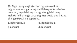 30. Mga taong nagkakaroon ng seksuwal na
pagnanasa sa mga taong nabibilang sa katulad na
kasarian, mga lalaking mas gustong lalaki ang
makakatalik at mga babaeng mas gusto ang babae
bilang sekswal na kapareha.
a. heterosexual b. homosexual
c. asexual d. bisexual
 