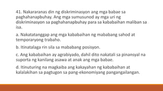41. Nakararanas din ng diskriminasyon ang mga babae sa
paghahanapbuhay. Ang mga sumusunod ay mga uri ng
diskriminasyon sa paghahanapbuhay para sa kababaihan maliban sa
isa.
a. Nakatatanggap ang mga kababaihan ng mababang sahod at
temporaryong trabaho.
b. Itinatalaga rin sila sa mababang posisyon.
c. Ang kababaihan ay agrabiyado, dahil dito nakatali sa pinansyal na
suporta ng kanilang asawa at anak ang mga babae.
d. Itinuturing na magkaiba ang kakayahan ng kababaihan at
kalalakihan sa pagtugon sa pang-ekonomiyang pangangailangan.
 
