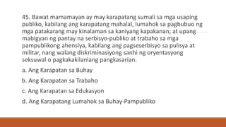 45. Bawat mamamayan ay may karapatang sumali sa mga usaping
publiko, kabilang ang karapatang mahalal, lumahok sa pagbubuo ng
mga patakarang may kinalaman sa kaniyang kapakanan; at upang
mabigyan ng pantay na serbisyo-publiko at trabaho sa mga
pampublikong ahensiya, kabilang ang pagseserbisyo sa pulisya at
militar, nang walang diskriminasiyong sanhi ng oryentasyong
seksuwal o pagkakakilanlang pangkasarian.
a. Ang Karapatan sa Buhay
b. Ang Karapatan sa Trabaho
c. Ang Karapatan sa Edukasyon
d. Ang Karapatang Lumahok sa Buhay-Pampubliko
 