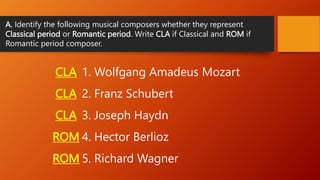 A. Identify the following musical composers whether they represent
Classical period or Romantic period. Write CLA if Classical and ROM if
Romantic period composer.
1. Wolfgang Amadeus Mozart
2. Franz Schubert
3. Joseph Haydn
4. Hector Berlioz
5. Richard Wagner
CLA
CLA
CLA
ROM
ROM
 