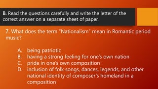 B. Read the questions carefully and write the letter of the
correct answer on a separate sheet of paper.
7. What does the term “Nationalism” mean in Romantic period
music?
A. being patriotic
B. having a strong feeling for one’s own nation
C. pride in one’s own composition
D. inclusion of folk songs, dances, legends, and other
national identity of composer’s homeland in a
composition
 