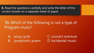 B. Read the questions carefully and write the letter of the
correct answer on a separate sheet of paper.
10. Which of the following is not a type of
Program music?
A. song cycle C. concert overture
B. symphonic poem D. incidental music
 