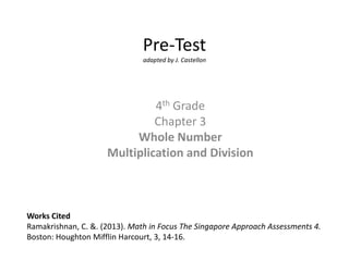 Pre-Test
                               adapted by J. Castellon




                              4th Grade
                              Chapter 3
                          Whole Number
                     Multiplication and Division



Works Cited
Ramakrishnan, C. &. (2013). Math in Focus The Singapore Approach Assessments 4.
Boston: Houghton Mifflin Harcourt, 3, 14-16.
 