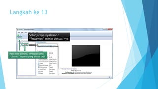 Langkah ke 13 
Selanjutnya nyalakan/ 
“Power on” mesin virtual-nya 
Pada side Library, terdapat nama 
“Ubuntu” seperti yang dibuat tadi 
 
