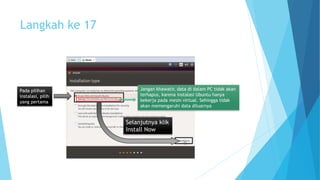 Langkah ke 17 
Pada pilihan 
instalasi, pilih 
yang pertama 
Jangan khawatir, data di dalam PC tidak akan 
terhapus, karena instalasi Ubuntu hanya 
bekerja pada mesin virtual. Sehingga tidak 
akan memengaruhi data diluarnya 
Selanjutnya klik 
Install Now 
 