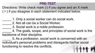 Directions: Write check mark (/) if you agree and an X mark
(×) if you disagree in each statement indicated below.
_____ 1. Only a social worker can do social work.
_____ 2. Not all can be a Social Worker.
_____ 3. Social work is a noble profession.
_____ 4. The goals, scope, and principles of social work is the
backbone of their discipline.
_____ 5. As a profession, social work is concerned with an
individual’s personal problems and disregards his/her social
functioning to resolve the conflicts.
 