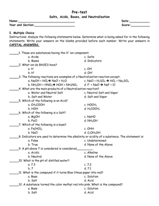 Pre-test
                             Salts, Acids, Bases, and Neutralization
Name:                                                                               Date:
Year and Section:                                                                   Score:

I. Multiple Choice
Instructions: Analyze the following statements below. Determine what is being asked for in the following
statements. Write your answers on the blanks provided before each number. Write your answers in
CAPITAL ANSWERS.

      1. These are substances having the H+ ion component.
             a. Acids                                   c. Salts
             b. Bases                                   d. Indicators
      2. What ion do BASES have?
             a. H-                                      c. OH-
             b. H+                                      d. OH+
      3. The following reactions are examples of a Neutralization reaction except:
             a. NaOH + HCL NaCl + H2O                  c. NaCl + H2SO4  HCL + Na2SO4
             b. NH4OH + HNO3 HOH + NH4NO3              d. F- + NaCl  NaF + Cl-
      4. What are the main products of a Neutralization reaction?
             a. Water and Neutral Salt                  c. Neutral Salt and Vapor
             b. Salt and Water                          d. Salt and Vapor
      5. Which of the following is an Acid?
             a. CH3COOH                                 c. HOCH3
             b. HOH                                     d. H2COCH2
      6. Which of the following is a Salt?
             a. MgOH                                    c. NaHO
             b. FeCl                                    d. NH4OH
      7. Which of the following is a base?
             a. Fe(HO)3                                 c. OHH
             b. NaCl                                    d. C2OH3OH
      8. Indicators are used to determine the alkalinity or acidity of a substance. The statement is:
             a. False                                   c. Undetermined
             b. True                                    d. None of the Above
      9. A pH above 7 is considered is considered_________.
             a. Acidic                                  c. Alkaline
             b. Neutral                                 d. None of the Above
      10. What is the pH of distilled water?
             a. 7.3                                     c. 7.2
             b. 7                                       d. 7.1
      11. What is the compound if it turns Blue litmus paper into red?
             a. Base                                    c. Solution
             b. Salt                                    d. Acid
      12. A substance turned the color methyl red into pink. What is the compound?
             a. Base                                    c. Solution
             b. Salt                                    d. Acid
 