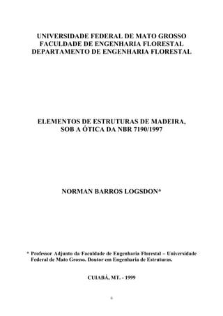 UNIVERSIDADE FEDERAL DE MATO GROSSO
FACULDADE DE ENGENHARIA FLORESTAL
DEPARTAMENTO DE ENGENHARIA FLORESTAL
ELEMENTOS DE ESTRUTURAS DE MADEIRA,
SOB A ÓTICA DA NBR 7190/1997
NORMAN BARROS LOGSDON*
* Professor Adjunto da Faculdade de Engenharia Florestal – Universidade
Federal de Mato Grosso. Doutor em Engenharia de Estruturas.
CUIABÁ, MT. - 1999
ii
 
