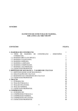 SUMÁRIO
ELEMENTOS DE ESTRUTURAS DE MADEIRA,
SOB A ÓTICA DA NBR 7190/1997
CONTEÚDO PÁGINA
1. MADEIRAS DE CONSTRUÇÃO 1
1.1. TIPOS DE MADEIRA DE CONSTRUÇÃO - DIMENSÕES
COMERCIAIS. 1
1.2. MADEIRA BRUTA OU ROLIÇA. 1
1.3. MADEIRA FALQUEJADA. 4
1.4. MADEIRA SERRADA 7
1.5. MADEIRA LAMINADA 11
1.6. MADEIRA COMPENSADA 13
1.7. MADEIRA AGLOMERADA 13
1.8. EXERCÍCIOS PROPOSTOS 13
2. HIPÓTESES DE SEGURANÇA – VALORES DE CÁLCULO 15
2.1. HIPÓTESES BÁSICAS DE SEGURANÇA 15
2.2. SOLICITAÇÕES DE CÁLCULO 16
2.3. RESISTÊNCIAS E RIGIDEZES DE CÁLCULO 22
2.4. EXERCÍCIOS PROPOSTOS 36
3. TRAÇÃO 40
3.1. INTRODUÇÃO 40
3.2. TRAÇÃO PARALELA 40
3.3. TRAÇÃO INCLINADA 43
3.4. TRAÇÃO NORMAL 44
3.5. EXERCÍCIOS PROPOSTOS 44
4. COMPRESSÃO 47
4.1. INTRODUÇÃO 47
4.2. COMPRESSÃO PARALELA 47
4.3. COMPRESSÃO NORMAL 52
4.4. COMPRESSÃO INCLINADA 55
4.5. EXERCÍCIOS PROPOSTOS 60
iv
 