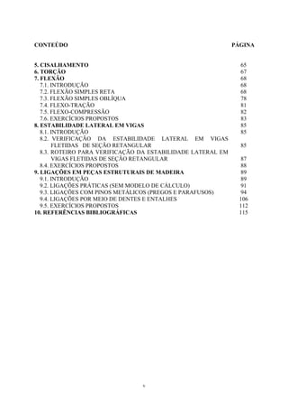 CONTEÚDO PÁGINA
5. CISALHAMENTO 65
6. TORÇÃO 67
7. FLEXÃO 68
7.1. INTRODUÇÃO 68
7.2. FLEXÃO SIMPLES RETA 68
7.3. FLEXÃO SIMPLES OBLÍQUA 78
7.4. FLEXO-TRAÇÃO 81
7.5. FLEXO-COMPRESSÃO 82
7.6. EXERCÍCIOS PROPOSTOS 83
8. ESTABILIDADE LATERAL EM VIGAS 85
8.1. INTRODUÇÃO 85
8.2. VERIFICAÇÃO DA ESTABILIDADE LATERAL EM VIGAS
FLETIDAS DE SEÇÃO RETANGULAR 85
8.3. ROTEIRO PARA VERIFICAÇÃO DA ESTABILIDADE LATERAL EM
VIGAS FLETIDAS DE SEÇÃO RETANGULAR 87
8.4. EXERCÍCIOS PROPOSTOS 88
9. LIGAÇÕES EM PEÇAS ESTRUTURAIS DE MADEIRA 89
9.1. INTRODUÇÃO 89
9.2. LIGAÇÕES PRÁTICAS (SEM MODELO DE CÁLCULO) 91
9.3. LIGAÇÕES COM PINOS METÁLICOS (PREGOS E PARAFUSOS) 94
9.4. LIGAÇÕES POR MEIO DE DENTES E ENTALHES 106
9.5. EXERCÍCIOS PROPOSTOS 112
10. REFERÊNCIAS BIBLIOGRÁFICAS 115
v
 