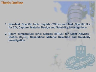 2Thesis OutlineNon-Task Specific Ionic Liquids (TSILs) and Task Specific ILs for CO2Capture: Material Design and Solubility Investigations.Room Temperature Ionic Liquids (RTILs) for Light Alkynes–Olefins (C2–C3) Separation: Material Selection and Solubility Investigation.